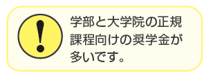 学部と大学院の正規課程向けの奨学金が多いです。