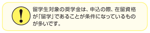 留学生対象の奨学金は、申込の際、在留資格が「留学」であることが条件になっているものが多いです。