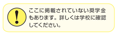 ここに掲載されていない奨学金もあります。詳しくは学校に確認してください。