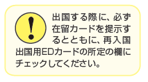 出国する際に、必ず在留カードを提示するとともに、再入国出国用EDカードの所定の欄にチェックしてください。