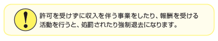 許可を受けずに収入を伴う事業をしたり、報酬を受ける活動を行うと、処罰されたり強制退去になります。