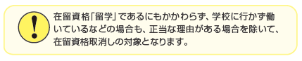在留資格「留学」であるにもかかわらず、学校にも行かず働いているなどの場合も、正当な理由がある場合を除いて、在留資格取消しの対象となります。