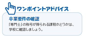 ワンポイントアドバイス 卒業要件の確認 「専門士」の称号が得られる課程かどうかは、学校に確認しましょう。