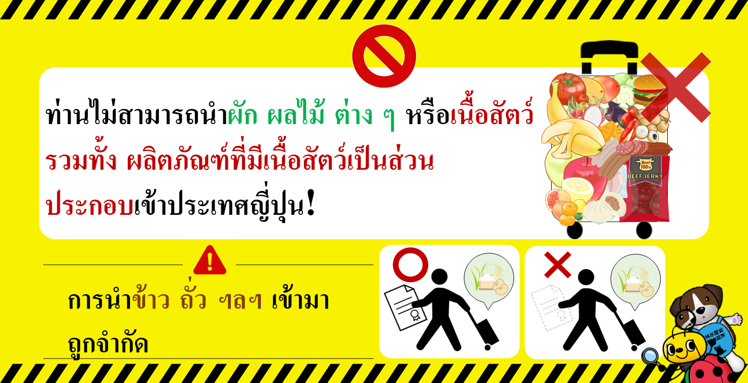 ท่านไม่สามารถนำผัก ผลไม้ ต่าง ๆ หรือเนื้อสัตว์ รวมทั้ง ผลิตภัณฑ์ที่มีเนื้อสัตว์เป็นส่วน ประกอบเข้าประเทศญี่ปุ่น! การนำข้าว ถั่ว ฯลฯ เข้ามา ถูกจำกัด